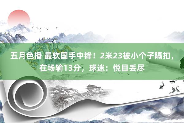 五月色播 最软国手中锋！2米23被小个子隔扣，在场输13分，球迷：悦目丢尽