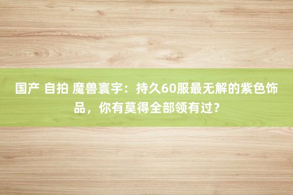 国产 自拍 魔兽寰宇：持久60服最无解的紫色饰品，你有莫得全部领有过？