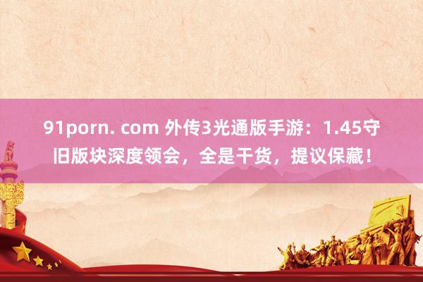 91porn. com 外传3光通版手游：1.45守旧版块深度领会，全是干货，提议保藏！