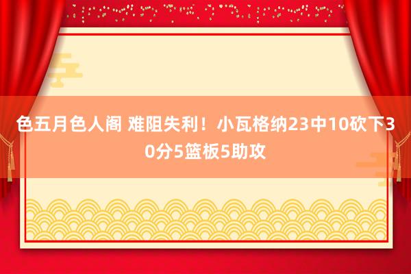 色五月色人阁 难阻失利！小瓦格纳23中10砍下30分5篮板5助攻