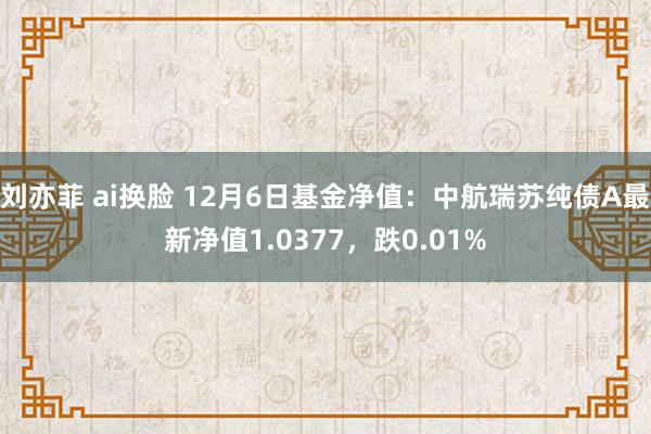 刘亦菲 ai换脸 12月6日基金净值：中航瑞苏纯债A最新净值1.0377，跌0.01%