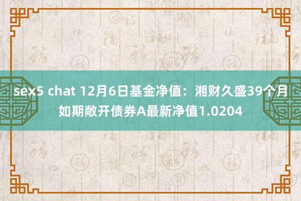 sex5 chat 12月6日基金净值：湘财久盛39个月如期敞开债券A最新净值1.0204