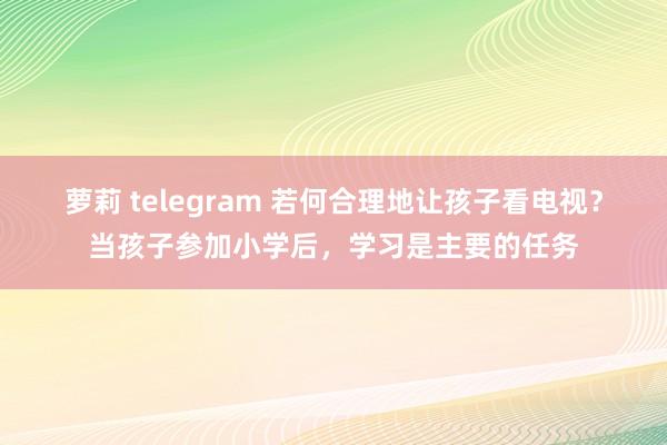 萝莉 telegram 若何合理地让孩子看电视？当孩子参加小学后，学习是主要的任务