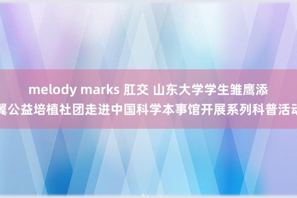 melody marks 肛交 山东大学学生雏鹰添翼公益培植社团走进中国科学本事馆开展系列科普活动