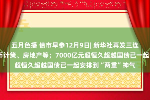 五月色播 债市早参12月9日| 新华社再发三连评，事关化债、货币计策、房地产等；7000亿元超恒久超越国债已一起安排到“两重”神气