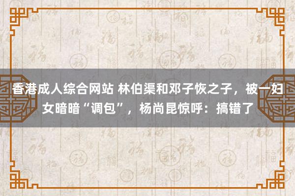 香港成人综合网站 林伯渠和邓子恢之子，被一妇女暗暗“调包”，杨尚昆惊呼：搞错了