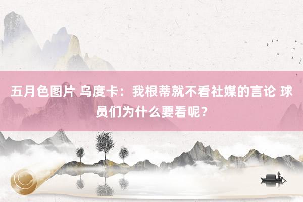 五月色图片 乌度卡：我根蒂就不看社媒的言论 球员们为什么要看呢？