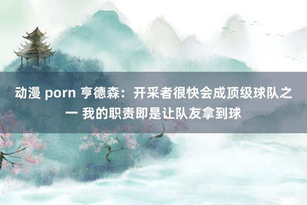 动漫 porn 亨德森：开采者很快会成顶级球队之一 我的职责即是让队友拿到球