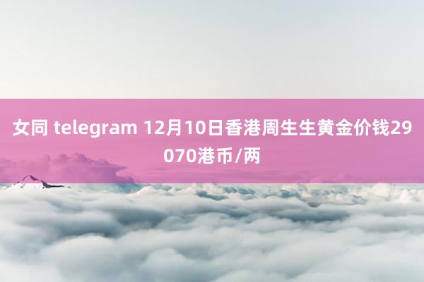 女同 telegram 12月10日香港周生生黄金价钱29070港币/两