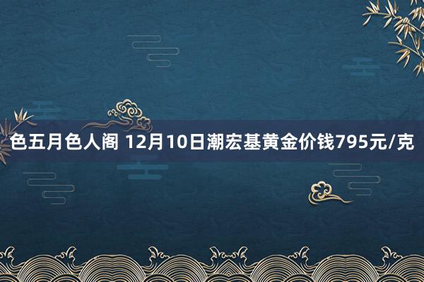 色五月色人阁 12月10日潮宏基黄金价钱795元/克