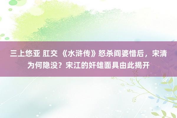 三上悠亚 肛交 《水浒传》怒杀阎婆惜后，宋清为何隐没？宋江的奸雄面具由此揭开