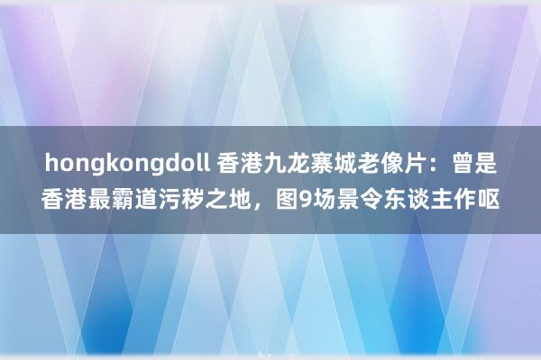 hongkongdoll 香港九龙寨城老像片：曾是香港最霸道污秽之地，图9场景令东谈主作呕