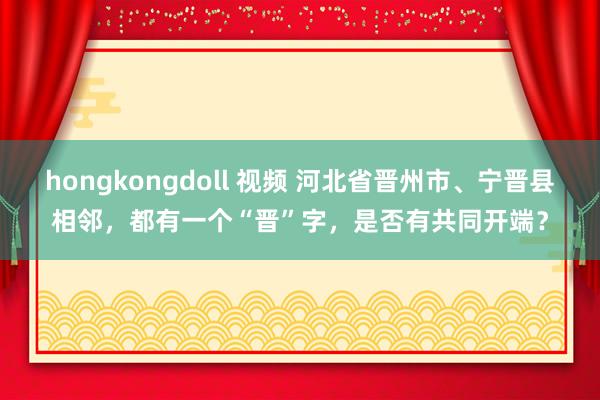 hongkongdoll 视频 河北省晋州市、宁晋县相邻，都有一个“晋”字，是否有共同开端？