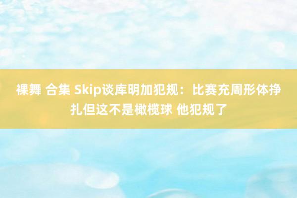 裸舞 合集 Skip谈库明加犯规：比赛充周形体挣扎但这不是橄榄球 他犯规了