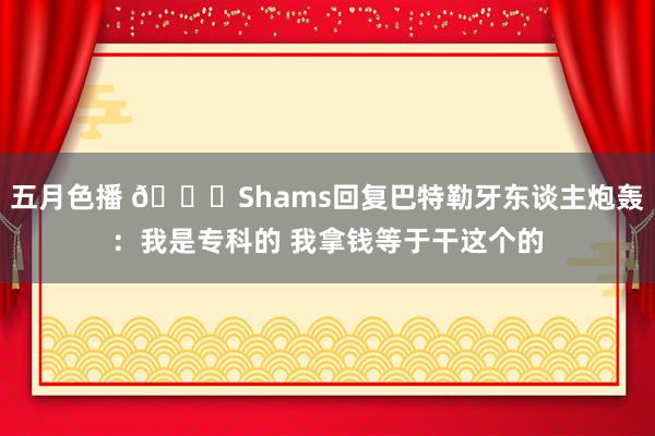 五月色播 👀Shams回复巴特勒牙东谈主炮轰：我是专科的 我拿钱等于干这个的