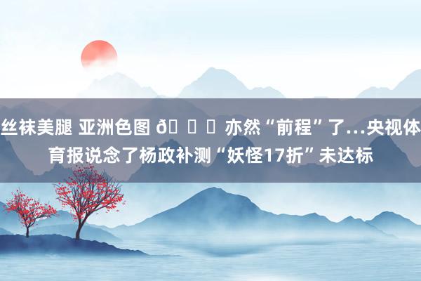 丝袜美腿 亚洲色图 😞亦然“前程”了…央视体育报说念了杨政补测“妖怪17折”未达标