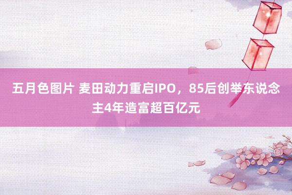 五月色图片 麦田动力重启IPO，85后创举东说念主4年造富超百亿元