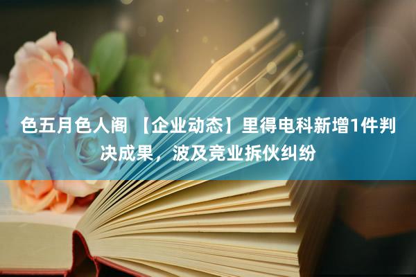 色五月色人阁 【企业动态】里得电科新增1件判决成果，波及竞业拆伙纠纷