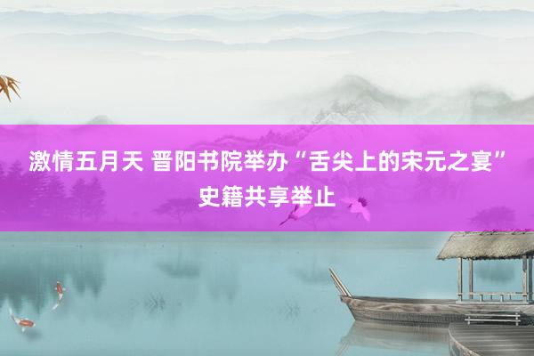 激情五月天 晋阳书院举办“舌尖上的宋元之宴”史籍共享举止