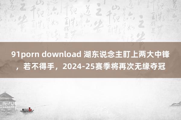 91porn download 湖东说念主盯上两大中锋，若不得手，2024-25赛季将再次无缘夺冠