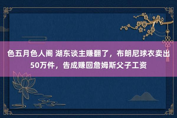 色五月色人阁 湖东谈主赚翻了，布朗尼球衣卖出50万件，告成赚回詹姆斯父子工资