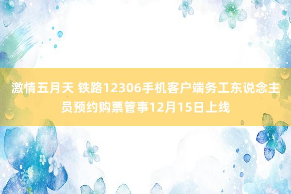 激情五月天 铁路12306手机客户端务工东说念主员预约购票管事12月15日上线