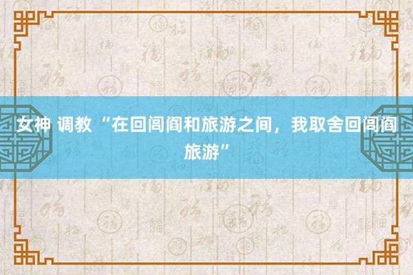 女神 调教 “在回闾阎和旅游之间，我取舍回闾阎旅游”