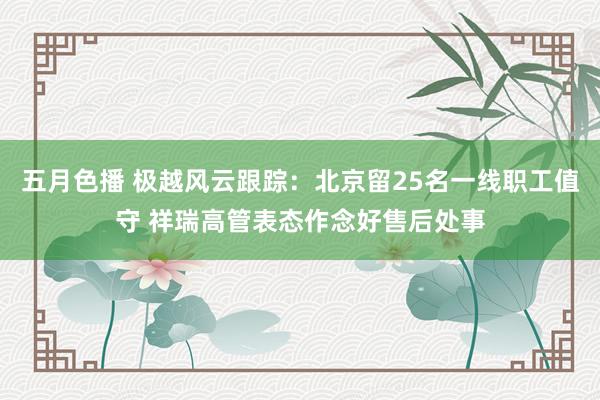 五月色播 极越风云跟踪：北京留25名一线职工值守 祥瑞高管表态作念好售后处事