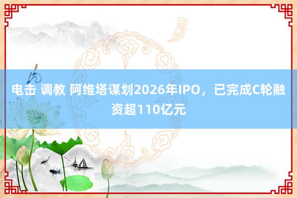 电击 调教 阿维塔谋划2026年IPO，已完成C轮融资超110亿元