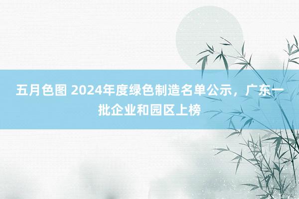 五月色图 2024年度绿色制造名单公示，广东一批企业和园区上榜