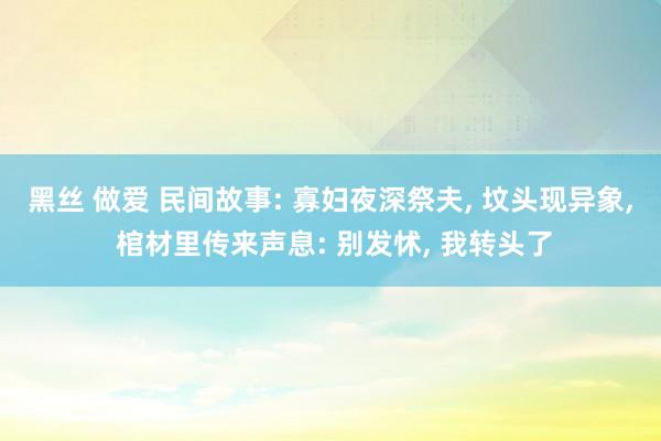 黑丝 做爱 民间故事: 寡妇夜深祭夫， 坟头现异象， 棺材里传来声息: 别发怵， 我转头了