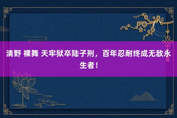 清野 裸舞 天牢狱卒陆子刑，百年忍耐终成无敌永生者！