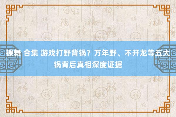 裸舞 合集 游戏打野背锅？万年野、不开龙等五大锅背后真相深度证据