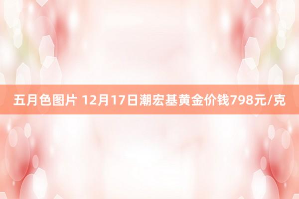 五月色图片 12月17日潮宏基黄金价钱798元/克