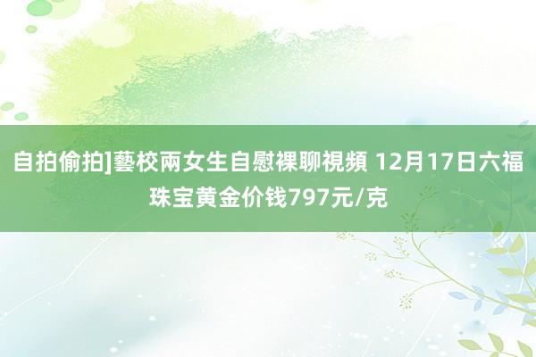 自拍偷拍]藝校兩女生自慰裸聊視頻 12月17日六福珠宝黄金价钱797元/克