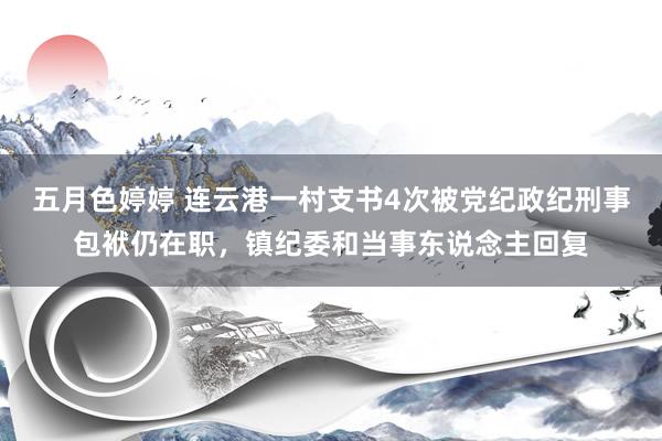 五月色婷婷 连云港一村支书4次被党纪政纪刑事包袱仍在职，镇纪委和当事东说念主回复