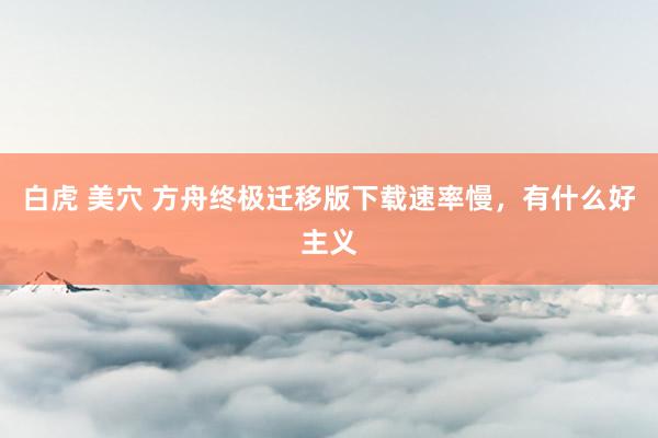 白虎 美穴 方舟终极迁移版下载速率慢，有什么好主义