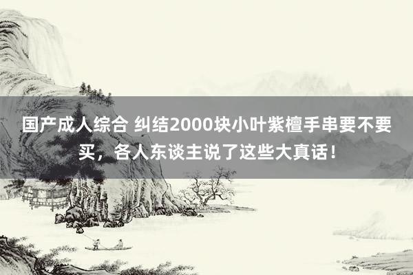 国产成人综合 纠结2000块小叶紫檀手串要不要买，各人东谈主说了这些大真话！