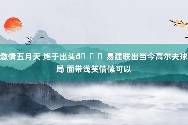 激情五月天 终于出头👀易建联出当今高尔夫球局 面带浅笑情愫可以