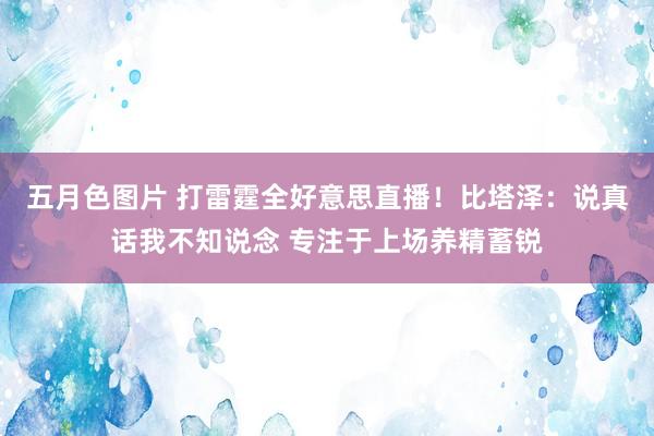 五月色图片 打雷霆全好意思直播！比塔泽：说真话我不知说念 专注于上场养精蓄锐