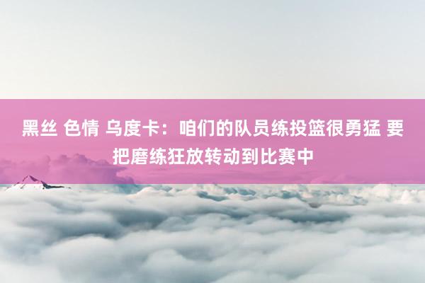 黑丝 色情 乌度卡：咱们的队员练投篮很勇猛 要把磨练狂放转动到比赛中