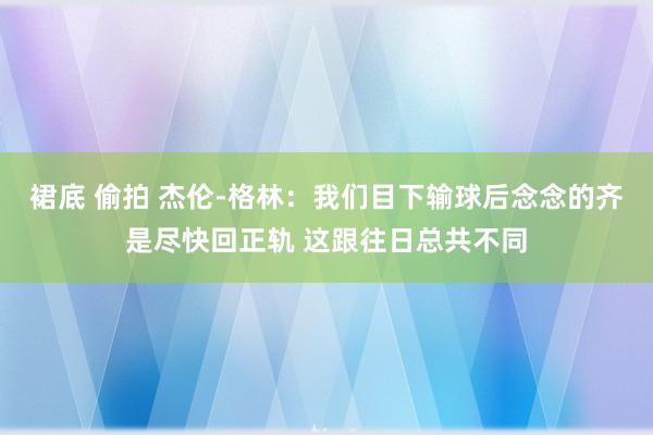 裙底 偷拍 杰伦-格林：我们目下输球后念念的齐是尽快回正轨 这跟往日总共不同