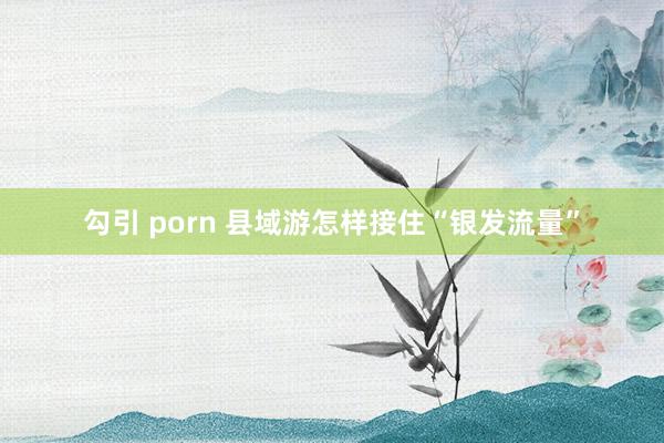 勾引 porn 县域游怎样接住“银发流量”