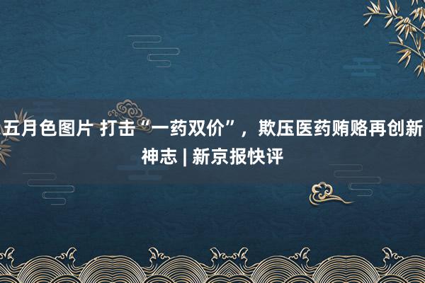 五月色图片 打击“一药双价”，欺压医药贿赂再创新神志 | 新京报快评