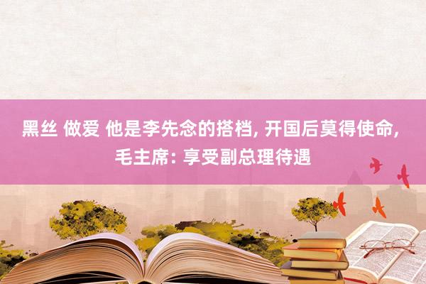 黑丝 做爱 他是李先念的搭档， 开国后莫得使命， 毛主席: 享受副总理待遇