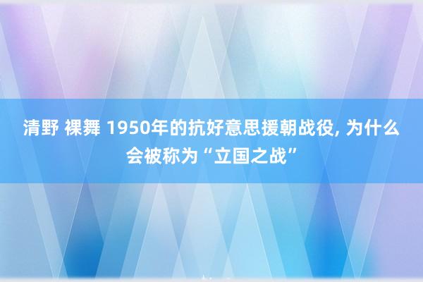 清野 裸舞 1950年的抗好意思援朝战役， 为什么会被称为“立国之战”