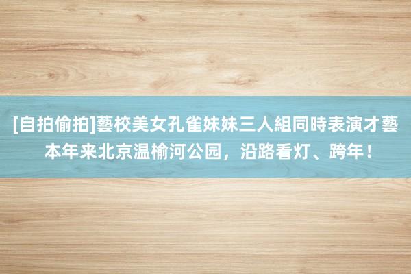 [自拍偷拍]藝校美女孔雀妹妹三人組同時表演才藝 本年来北京温榆河公园，沿路看灯、跨年！