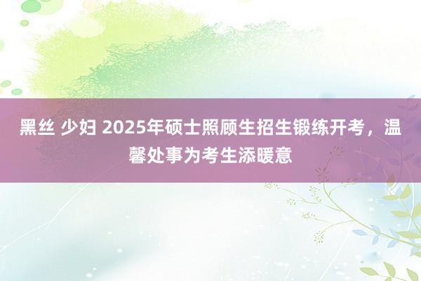 黑丝 少妇 2025年硕士照顾生招生锻练开考，温馨处事为考生添暖意