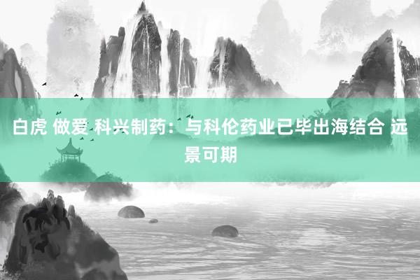 白虎 做爱 科兴制药：与科伦药业已毕出海结合 远景可期