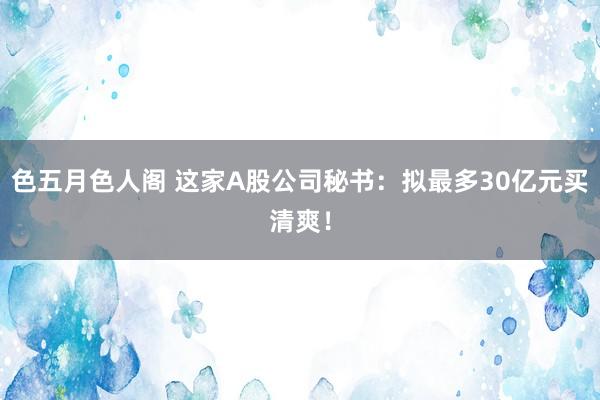 色五月色人阁 这家A股公司秘书：拟最多30亿元买清爽！